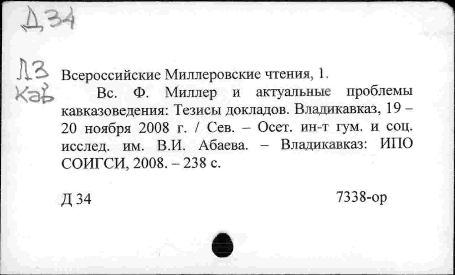 ﻿
Аг
Всероссийские Миллеровские чтения, 1
Вс. Ф. Миллер и актуальные проблемы кавказоведения: Тезисы докладов. Владикавказ, 19 -20 ноября 2008 г. / Сев. - Осет. ин-т гум. и соц. исслед. им. В.И. Абаева. — Владикавказ: ИПО СОИГСИ, 2008.-238 с.
Д 34
7338-ор